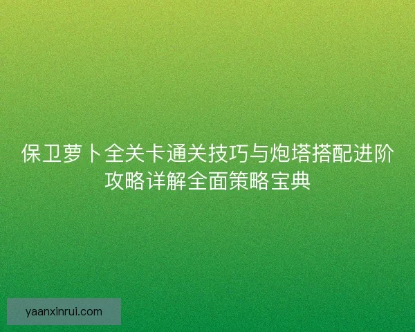 保卫萝卜全关卡通关技巧与炮塔搭配进阶攻略详解全面策略宝典