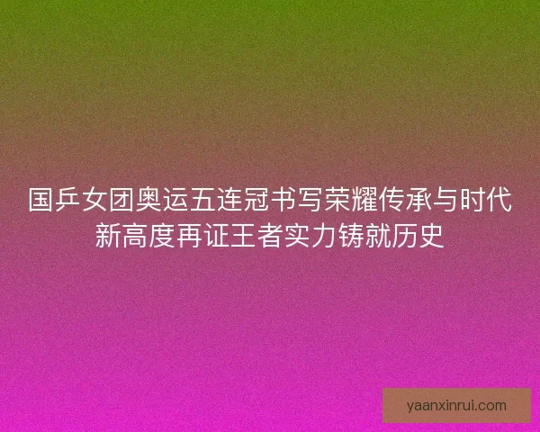 国乒女团奥运五连冠书写荣耀传承与时代新高度再证王者实力铸就历史