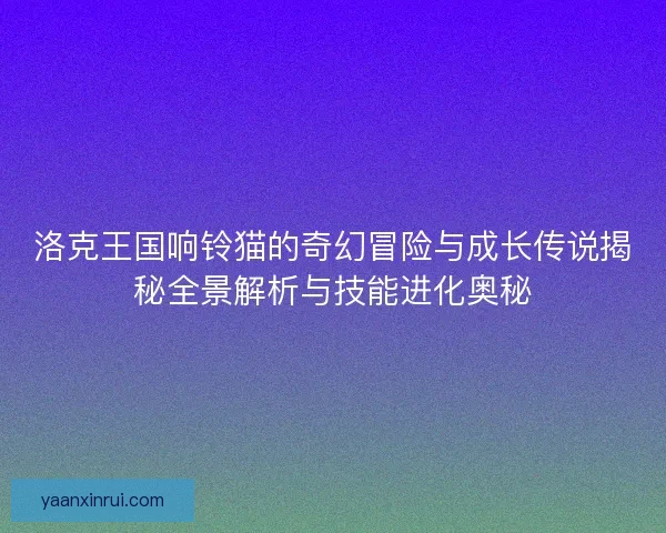 洛克王国响铃猫的奇幻冒险与成长传说揭秘全景解析与技能进化奥秘