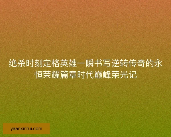 绝杀时刻定格英雄一瞬书写逆转传奇的永恒荣耀篇章时代巅峰荣光记