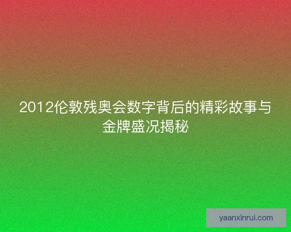 2012伦敦残奥会数字背后的精彩故事与金牌盛况揭秘