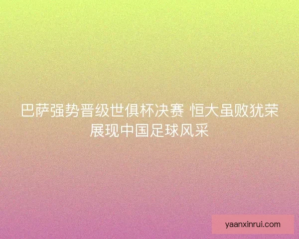 巴萨强势晋级世俱杯决赛 恒大虽败犹荣展现中国足球风采