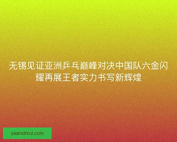 无锡见证亚洲乒乓巅峰对决中国队六金闪耀再展王者实力书写新辉煌