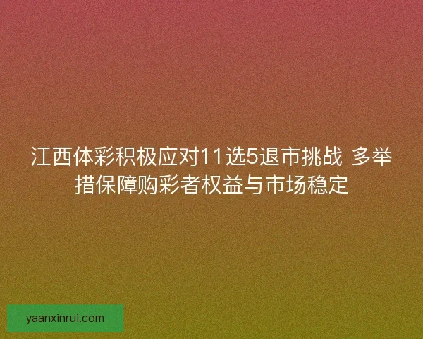 江西体彩积极应对11选5退市挑战 多举措保障购彩者权益与市场稳定