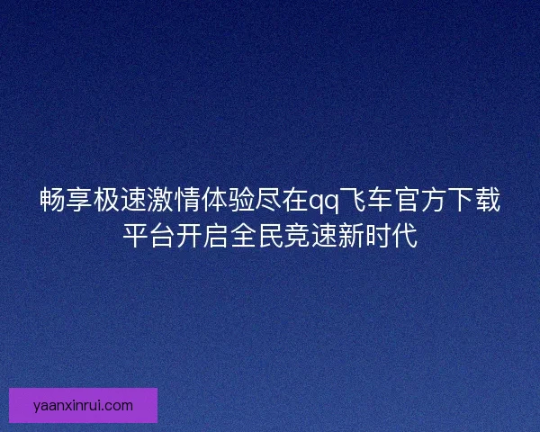 畅享极速激情体验尽在qq飞车官方下载平台开启全民竞速新时代