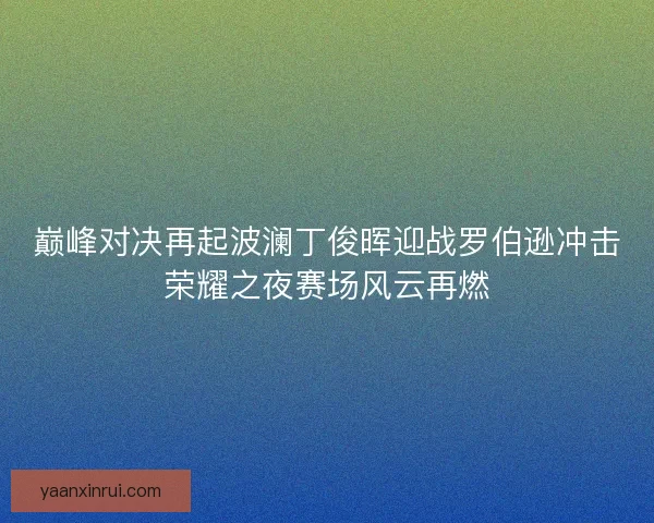 巅峰对决再起波澜丁俊晖迎战罗伯逊冲击荣耀之夜赛场风云再燃