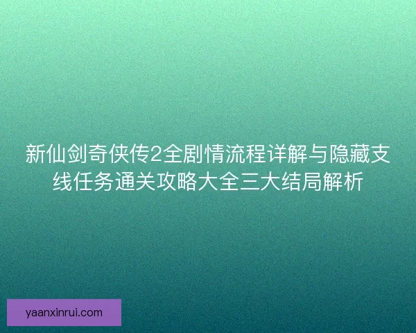 新仙剑奇侠传2全剧情流程详解与隐藏支线任务通关攻略大全三大结局解析
