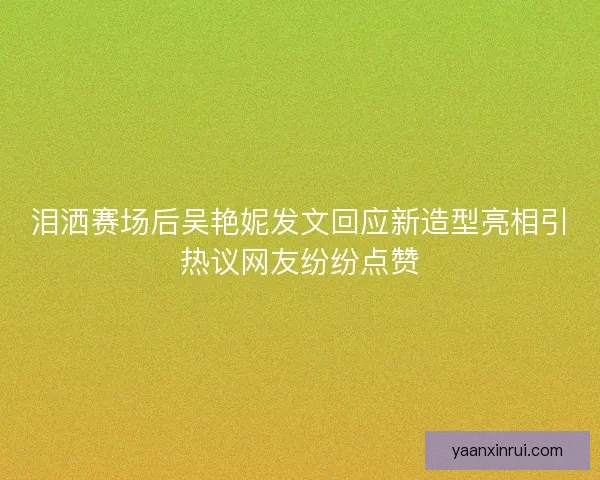 泪洒赛场后吴艳妮发文回应新造型亮相引热议网友纷纷点赞