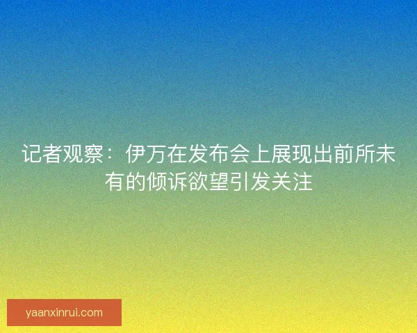 记者观察：伊万在发布会上展现出前所未有的倾诉欲望引发关注
