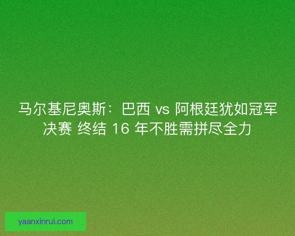 马尔基尼奥斯：巴西 vs 阿根廷犹如冠军决赛 终结 16 年不胜需拼尽全力
