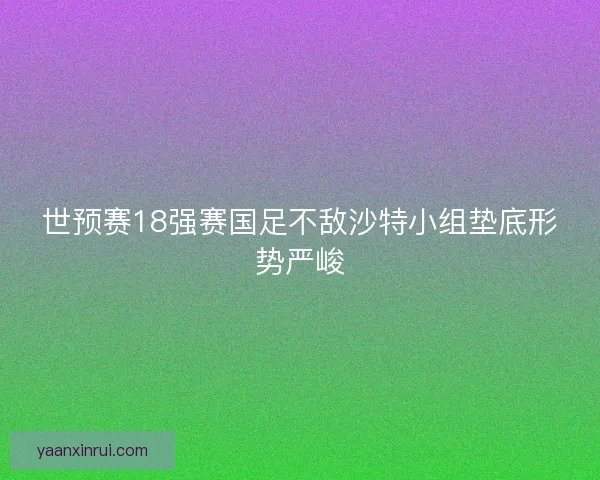 世预赛18强赛国足不敌沙特小组垫底形势严峻