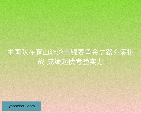 中国队在喀山游泳世锦赛争金之路充满挑战 成绩起伏考验实力