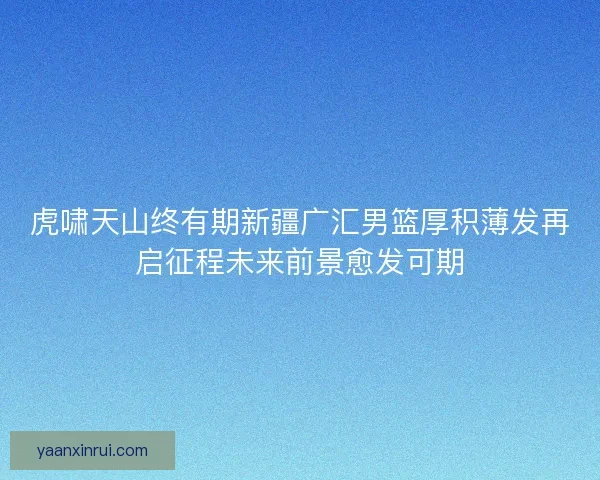 虎啸天山终有期新疆广汇男篮厚积薄发再启征程未来前景愈发可期