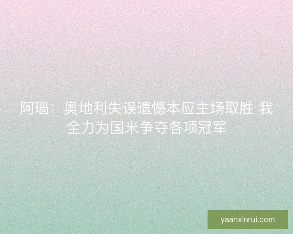 阿瑙：奥地利失误遗憾本应主场取胜 我全力为国米争夺各项冠军