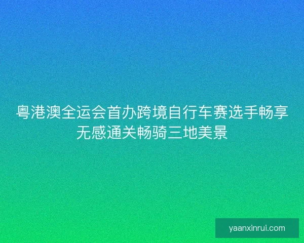 粤港澳全运会首办跨境自行车赛选手畅享无感通关畅骑三地美景