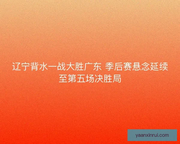 辽宁背水一战大胜广东 季后赛悬念延续至第五场决胜局