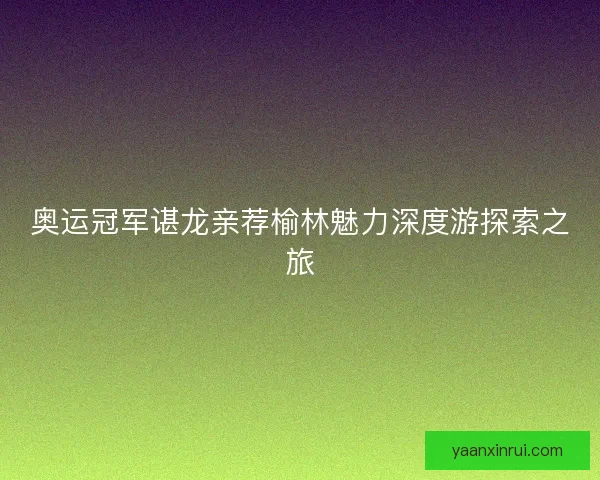 奥运冠军谌龙亲荐榆林魅力深度游探索之旅 奥运冠军谌龙亲荐榆林魅力深度游探索之旅