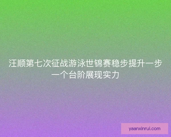 汪顺第七次征战游泳世锦赛稳步提升一步一个台阶展现实力