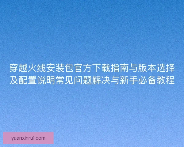 穿越火线安装包官方下载指南与版本选择及配置说明常见问题解决与新手必备教程