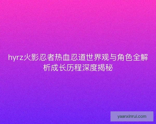 hyrz火影忍者热血忍道世界观与角色全解析成长历程深度揭秘