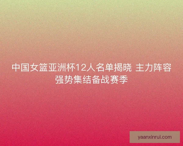 中国女篮亚洲杯12人名单揭晓 主力阵容强势集结备战赛季
