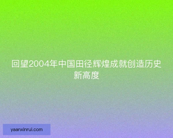 回望2004年中国田径辉煌成就创造历史新高度