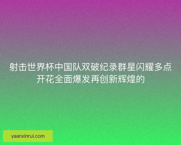 射击世界杯中国队双破纪录群星闪耀多点开花全面爆发再创新辉煌的 射击世界杯中国队双破纪录群星闪耀多点开花全面爆发再创新辉煌的