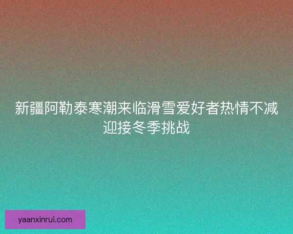 新疆阿勒泰寒潮来临滑雪爱好者热情不减迎接冬季挑战 新疆阿勒泰寒潮来临滑雪爱好者热情不减迎接冬季挑战