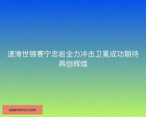 速滑世锦赛宁忠岩全力冲击卫冕成功期待再创辉煌