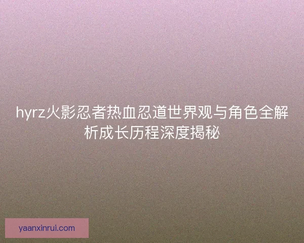 hyrz火影忍者热血忍道世界观与角色全解析成长历程深度揭秘