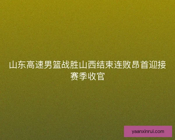 山东高速男篮战胜山西结束连败昂首迎接赛季收官 山东高速男篮战胜山西结束连败昂首迎接赛季收官