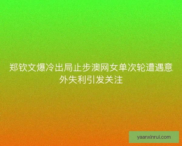 郑钦文爆冷出局止步澳网女单次轮遭遇意外失利引发关注 郑钦文爆冷出局止步澳网女单次轮遭遇意外失利引发关注