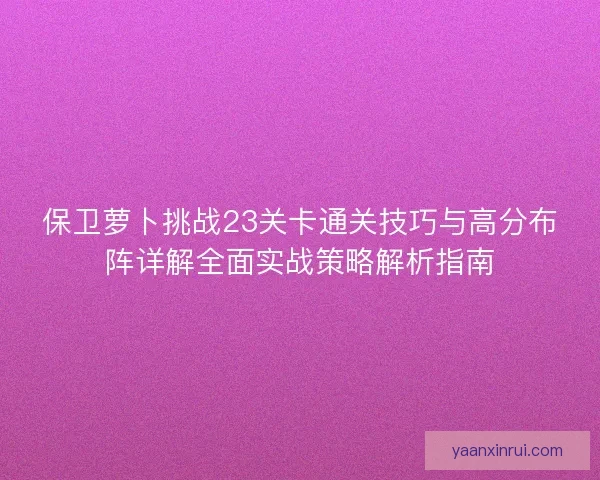 保卫萝卜挑战23关卡通关技巧与高分布阵详解全面实战策略解析指南 保卫萝卜挑战23关卡通关技巧与高分布阵详解全面实战策略解析指南