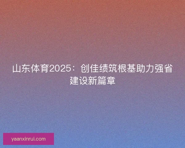 山东体育2025:创佳绩筑根基助力强省建设新篇章 山东体育2025:创佳绩筑根基助力强省建设新篇章