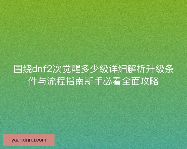 围绕dnf2次觉醒多少级详细解析升级条件与流程指南新手必看全面攻略
