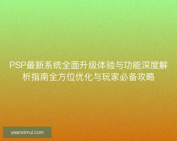 PSP最新系统全面升级体验与功能深度解析指南全方位优化与玩家必备攻略